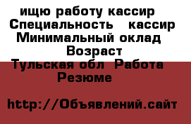 ищю работу кассир › Специальность ­ кассир › Минимальный оклад ­ 15 000 › Возраст ­ 31 - Тульская обл. Работа » Резюме   